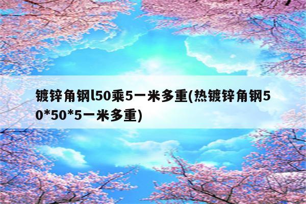 镀锌角钢l50乘5一米多重(热镀锌角钢50*50*5一米多重)