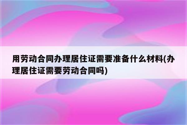 用劳动合同办理居住证需要准备什么材料(办理居住证需要劳动合同吗)