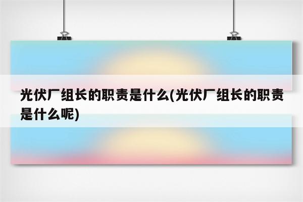 光伏厂组长的职责是什么(光伏厂组长的职责是什么呢)