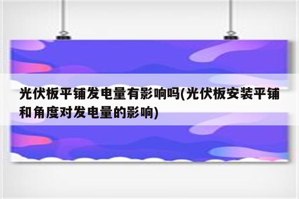 光伏板平铺发电量有影响吗(光伏板安装平铺和角度对发电量的影响)