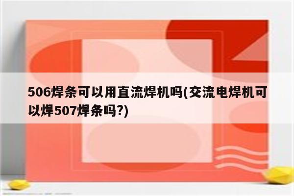 506焊条可以用直流焊机吗(交流电焊机可以焊507焊条吗?)