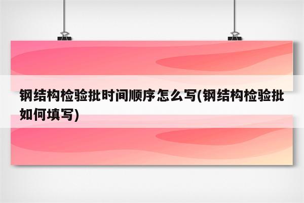 钢结构检验批时间顺序怎么写(钢结构检验批如何填写)