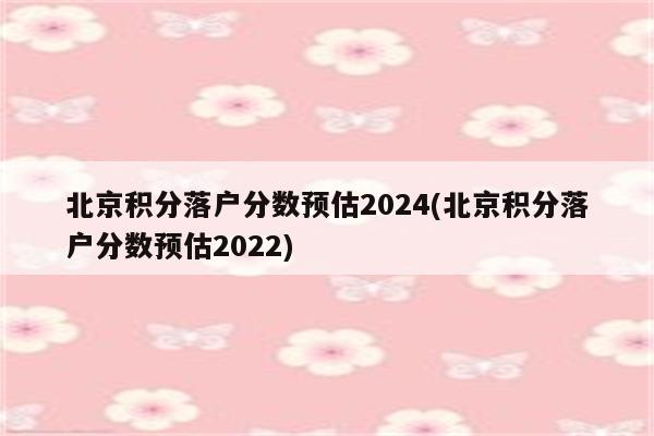 北京积分落户分数预估2024(北京积分落户分数预估2022)