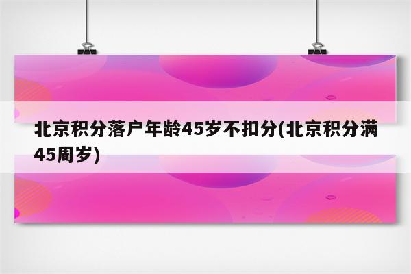 北京积分落户年龄45岁不扣分(北京积分满45周岁)