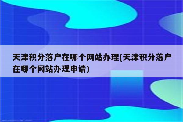 天津积分落户在哪个网站办理(天津积分落户在哪个网站办理申请)