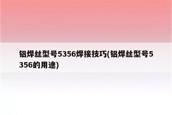 铝焊丝型号5356焊接技巧(铝焊丝型号5356的用途)