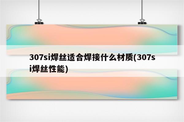 307si焊丝适合焊接什么材质(307si焊丝性能)