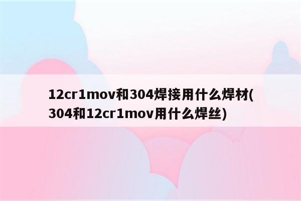 12cr1mov和304焊接用什么焊材(304和12cr1mov用什么焊丝)