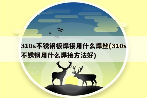 310s不锈钢板焊接用什么焊丝(310s不锈钢用什么焊接方法好)