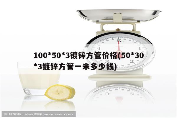 100*50*3镀锌方管价格(50*30*3镀锌方管一米多少钱)