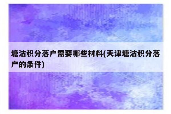 塘沽积分落户需要哪些材料(天津塘沽积分落户的条件)