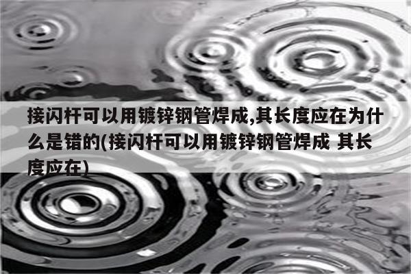 接闪杆可以用镀锌钢管焊成,其长度应在为什么是错的(接闪杆可以用镀锌钢管焊成 其长度应在)