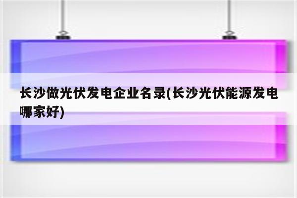 长沙做光伏发电企业名录(长沙光伏能源发电哪家好)