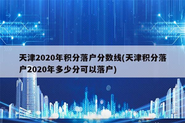 天津2020年积分落户分数线(天津积分落户2020年多少分可以落户)