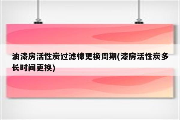 油漆房活性炭过滤棉更换周期(漆房活性炭多长时间更换)