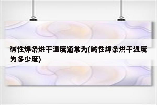 碱性焊条烘干温度通常为(碱性焊条烘干温度为多少度)