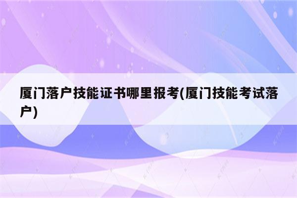 厦门落户技能证书哪里报考(厦门技能考试落户)