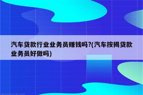 汽车贷款行业业务员赚钱吗?(汽车按揭贷款业务员好做吗)