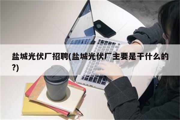 盐城光伏厂招聘(盐城光伏厂主要是干什么的?)