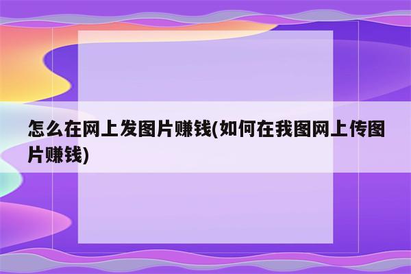 怎么在网上发图片赚钱(如何在我图网上传图片赚钱)