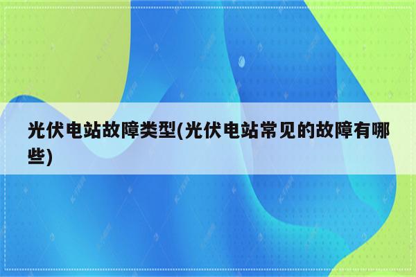 光伏电站故障类型(光伏电站常见的故障有哪些)