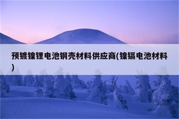 预镀镍锂电池钢壳材料供应商(镍镉电池材料)