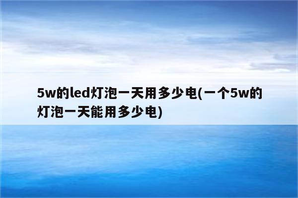 5w的led灯泡一天用多少电(一个5w的灯泡一天能用多少电)