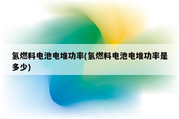 氢燃料电池电堆功率(氢燃料电池电堆功率是多少)