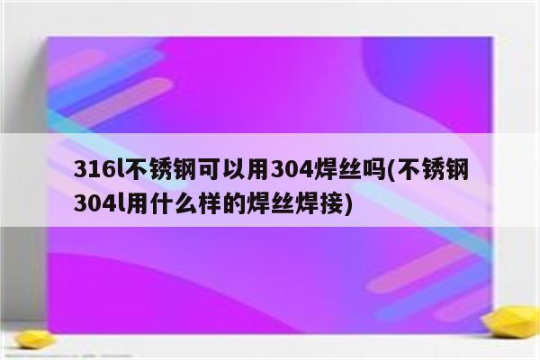 316l不锈钢可以用304焊丝吗(不锈钢304l用什么样的焊丝焊接)