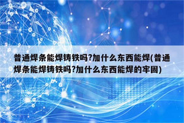 普通焊条能焊铸铁吗?加什么东西能焊(普通焊条能焊铸铁吗?加什么东西能焊的牢固)