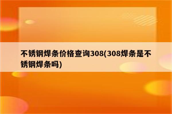 不锈钢焊条价格查询308(308焊条是不锈钢焊条吗)