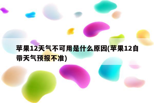 苹果12天气不可用是什么原因(苹果12自带天气预报不准)