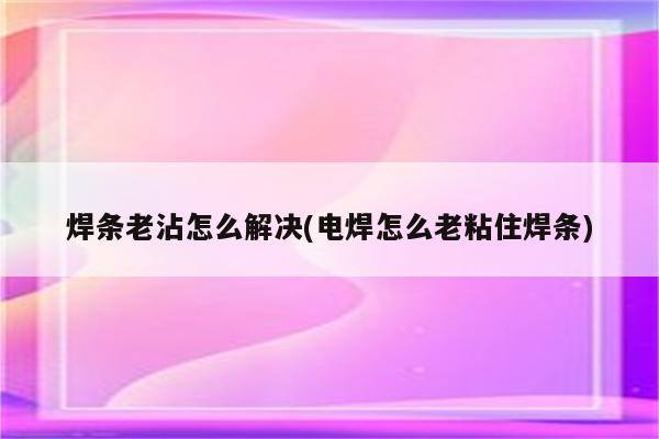 焊条老沾怎么解决(电焊怎么老粘住焊条)