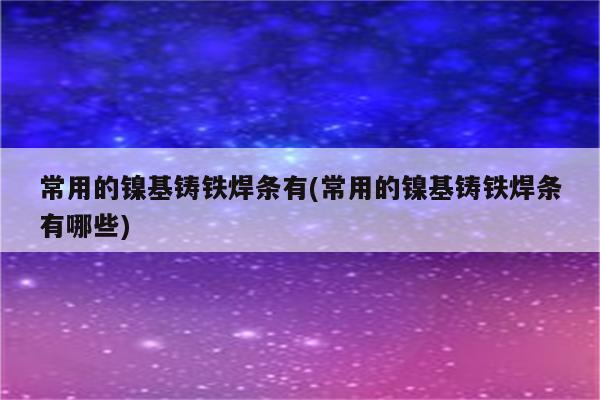 常用的镍基铸铁焊条有(常用的镍基铸铁焊条有哪些)