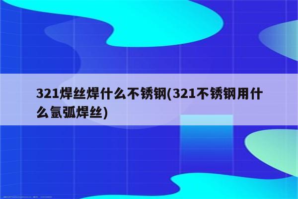 321焊丝焊什么不锈钢(321不锈钢用什么氩弧焊丝)