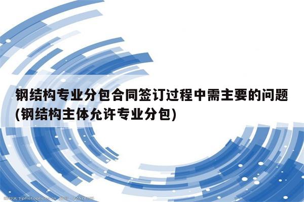 钢结构专业分包合同签订过程中需主要的问题(钢结构主体允许专业分包)