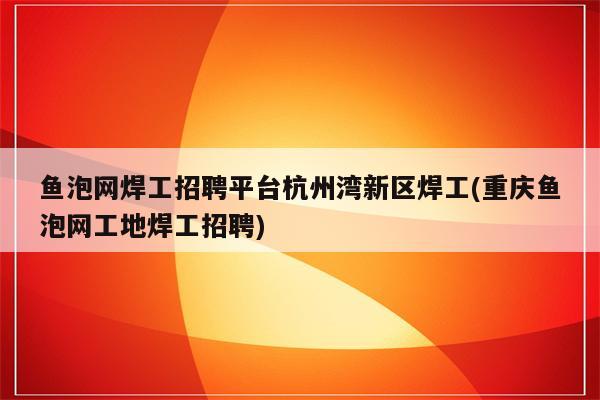 鱼泡网焊工招聘平台杭州湾新区焊工(重庆鱼泡网工地焊工招聘)