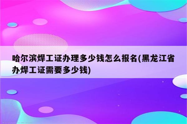 哈尔滨焊工证办理多少钱怎么报名(黑龙江省办焊工证需要多少钱)