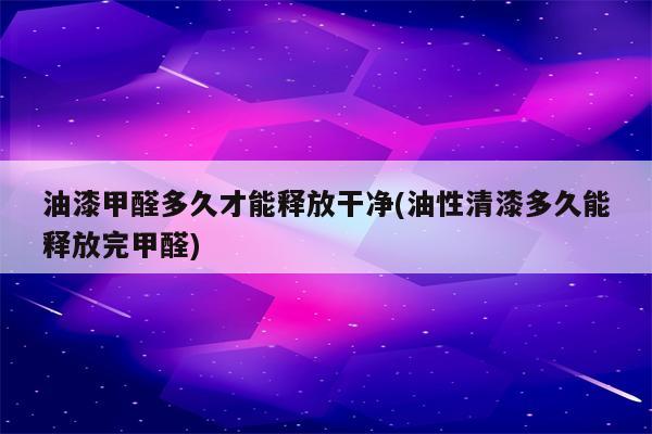 油漆甲醛多久才能释放干净(油性清漆多久能释放完甲醛)