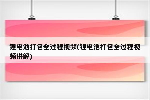 锂电池打包全过程视频(锂电池打包全过程视频讲解)