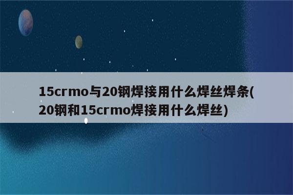 15crmo与20钢焊接用什么焊丝焊条(20钢和15crmo焊接用什么焊丝)