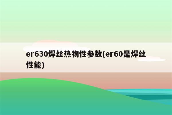 er630焊丝热物性参数(er60是焊丝性能)