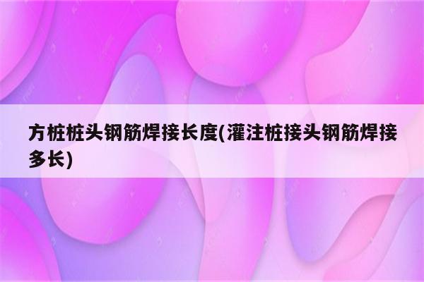 方桩桩头钢筋焊接长度(灌注桩接头钢筋焊接多长)