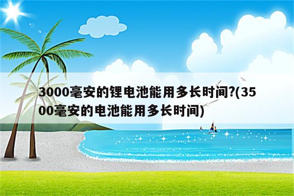 3000毫安的锂电池能用多长时间?(3500毫安的电池能用多长时间)