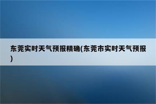 东莞实时天气预报精确(东莞市实时天气预报)