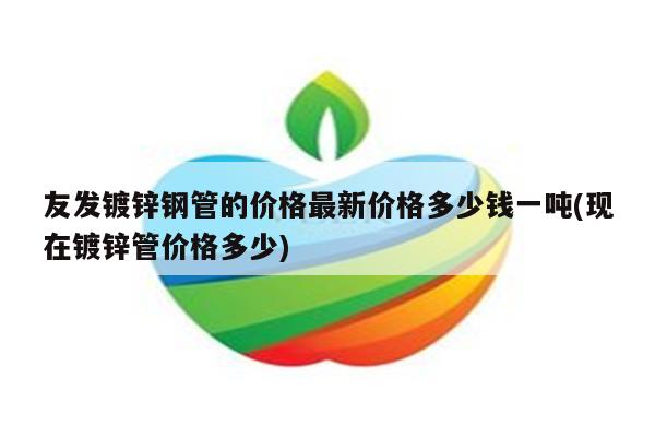 友发镀锌钢管的价格最新价格多少钱一吨(现在镀锌管价格多少)