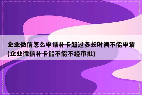 企业微信怎么申请补卡超过多长时间不能申请(企业微信补卡能不能不经审批)