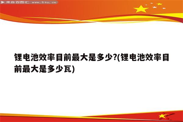 锂电池效率目前最大是多少?(锂电池效率目前最大是多少瓦)