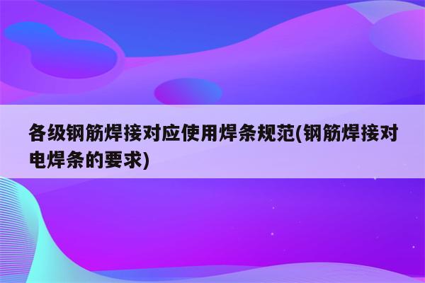 各级钢筋焊接对应使用焊条规范(钢筋焊接对电焊条的要求)