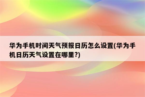 华为手机时间天气预报日历怎么设置(华为手机日历天气设置在哪里?)